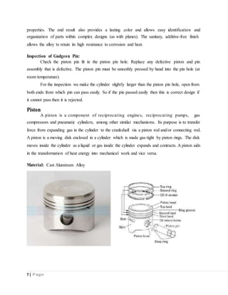 properties. The end result also provides a lasting color and allows easy identification and
organization of parts within complex designs (as with planes). The sanitary, additive-free finish
allows the alloy to retain its high resistance to corrosion and heat.
Inspection of Gudgeon Pin:
Check the piston pin fit in the piston pin hole. Replace any defective piston and pin
assembly that is defective. The piston pin must be smoothly pressed by hand into the pin hole (at
room temperature).
For the inspection we make the cylinder slightly larger than the piston pin hole, open from
both ends from which pin can pass easily. So if the pin passed easily then this is correct design if
it cannot pass then it is rejected.
Piston
A piston is a component of reciprocating engines, reciprocating pumps, gas
compressors and pneumatic cylinders, among other similar mechanisms. Its purpose is to transfer
force from expanding gas in the cylinder to the crankshaft via a piston rod and/or connecting rod.
A piston is a moving disk enclosed in a cylinder which is made gas-tight by piston rings. The disk
moves inside the cylinder as a liquid or gas inside the cylinder expands and contracts. A piston aids
in the transformation of heat energy into mechanical work and vice versa.
Material: Cast Aluminum Alloy
7 | Page
 