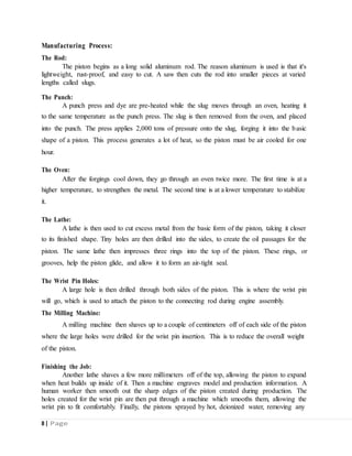 Manufacturing Process:
The Rod:
The piston begins as a long solid aluminum rod. The reason aluminum is used is that it's
lightweight, rust-proof, and easy to cut. A saw then cuts the rod into smaller pieces at varied
lengths called slugs.
The Punch:
A punch press and dye are pre-heated while the slug moves through an oven, heating it
to the same temperature as the punch press. The slug is then removed from the oven, and placed
into the punch. The press applies 2,000 tons of pressure onto the slug, forging it into the basic
shape of a piston. This process generates a lot of heat, so the piston must be air cooled for one
hour.
The Oven:
After the forgings cool down, they go through an oven twice more. The first time is at a
higher temperature, to strengthen the metal. The second time is at a lower temperature to stabilize
it.
The Lathe:
A lathe is then used to cut excess metal from the basic form of the piston, taking it closer
to its finished shape. Tiny holes are then drilled into the sides, to create the oil passages for the
piston. The same lathe then impresses three rings into the top of the piston. These rings, or
grooves, help the piston glide, and allow it to form an air-tight seal.
The Wrist Pin Holes:
A large hole is then drilled through both sides of the piston. This is where the wrist pin
will go, which is used to attach the piston to the connecting rod during engine assembly.
The Milling Machine:
A milling machine then shaves up to a couple of centimeters off of each side of the piston
where the large holes were drilled for the wrist pin insertion. This is to reduce the overall weight
of the piston.
Finishing the Job:
Another lathe shaves a few more millimeters off of the top, allowing the piston to expand
when heat builds up inside of it. Then a machine engraves model and production information. A
human worker then smooth out the sharp edges of the piston created during production. The
holes created for the wrist pin are then put through a machine which smooths them, allowing the
wrist pin to fit comfortably. Finally, the pistons sprayed by hot, deionized water, removing any
8 | Page
 