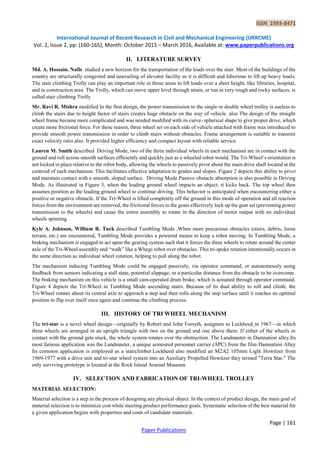 ISSN 2393-8471
International Journal of Recent Research in Civil and Mechanical Engineering (IJRRCME)
Vol. 2, Issue 2, pp: (160-165), Month: October 2015 – March 2016, Available at: www.paperpublications.org
Page | 161
Paper Publications
II. LITERATURE SURVEY
Md. A. Hossain. Nafis studied a new horizon for the transportation of the loads over the stair. Most of the buildings of the
country are structurally congested and unavailing of elevator facility so it is difficult and laborious to lift up heavy loads.
The stair climbing Trolly can play an important role in those areas to lift loads over a short height, like libraries, hospital,
and in construction area. The Trolly, which can move upper level through strain, or run in very rough and rocky surfaces, is
called stair climbing Trolly
Mr. Ravi R. Mishra modified In the first design, the power transmission to the single or double wheel trolley is useless to
climb the stairs due to height factor of stairs creates huge obstacle on the way of vehicle. also The design of the straight
wheel frame became more complicated and was needed modified with its curve- spherical shape to give proper drive, which
create more frictional force. For these reason, three wheel set on each side of vehicle attached with frame was introduced to
provide smooth power transmission in order to climb stairs without obstacles. Frame arrangement is suitable to transmit
exact velocity ratio also. It provided higher efficiency and compact layout with reliable service.
Lauren M. Smith described Driving Mode, two of the three individual wheels in each mechanism are in contact with the
ground and roll across smooth surfaces efficiently and quickly just as a wheeled robot would. The Tri-Wheel’s orientation is
not locked in place relative to the robot body, allowing the wheels to passively pivot about the main drive shaft located at the
centroid of each mechanism. This facilitates effective adaptation to grades and slopes. Figure 2 depicts this ability to pivot
and maintain contact with a smooth, sloped surface. Driving Mode Passive obstacle absorption is also possible in Driving
Mode. As illustrated in Figure 3, when the leading ground wheel impacts an object, it kicks back. The top wheel then
assumes position as the leading ground wheel to continue driving. This behavior is anticipated when encountering either a
positive or negative obstacle. If the Tri-Wheel is lifted completely off the ground in this mode of operation and all reaction
forces from the environment are removed, the frictional forces in the gears effectively lock up the gear set (preventing power
transmission to the wheels) and cause the entire assembly to rotate in the direction of motor output with no individual
wheels spinning.
Kyle A. Johnson, William R. Tuck described Tumbling Mode ,When more precarious obstacles (stairs, debris, loose
terrain, etc.) are encountered, Tumbling Mode provides a powered means to keep a robot moving. In Tumbling Mode, a
braking mechanism is engaged to act upon the gearing system such that it forces the three wheels to rotate around the center
axle of the Tri-Wheel assembly and ―walk‖ like a Whegs robot over obstacles. This tri-spoke rotation intentionally occurs in
the same direction as individual wheel rotation, helping to pull along the robot.
The mechanism inducing Tumbling Mode could be engaged passively, via operator command, or autonomously using
feedback from sensors indicating a stall state, potential slippage, or a particular distance from the obstacle to be overcome.
The braking mechanism on this vehicle is a small cam-operated drum brake, which is actuated through operator command.
Figure 4 depicts the Tri-Wheel in Tumbling Mode ascending stairs. Because of its dual ability to roll and climb, the
Tri-Wheel rotates about its central axle to approach a step and then rolls along the step surface until it reaches an optimal
position to flip over itself once again and continue the climbing process.
III. HISTORY OF TRI WHEEL MECHANISM
The tri-star is a novel wheel design—originally by Robert and John Forsyth, assignors to Lockheed in 1967—in which
three wheels are arranged in an upright triangle with two on the ground and one above them. If either of the wheels in
contact with the ground gets stuck, the whole system rotates over the obstruction. The Landmaster in Damnation alley.Its
most famous application was the Landmaster, a unique armoured personnel carrier (APC) from the film Damnation Alley
Its common application is employed as a stairclimber.Lockheed also modified an M2A2 105mm Light Howitzer from
1969-1977 with a drive unit and tri-star wheel system into an Auxiliary Propelled Howitzer they termed "Terra Star." The
only surviving prototype is located at the Rock Island Arsenal Museum
IV. SELECTION AND FABRICATION OF TRI-WHEEL TROLLEY
MATERIAL SELECTION:
Material selection is a step in the process of designing any physical object. In the context of product design, the main goal of
material selection is to minimize cost while meeting product performance goals. Systematic selection of the best material for
a given application begins with properties and costs of candidate materials.
 