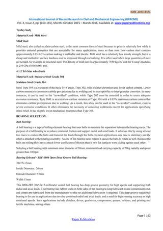 ISSN 2393-8471
International Journal of Recent Research in Civil and Mechanical Engineering (IJRRCME)
Vol. 2, Issue 2, pp: (160-165), Month: October 2015 – March 2016, Available at: www.paperpublications.org
Page | 162
Paper Publications
Trolley body
Material Used- Mild Steel
Mild Steel
Mild steel, also called as plain-carbon steel, is the most common form of steel because its price is relatively low while it
provides material properties that are acceptable for many applications, more so than iron. Low-carbon steel contains
approximately 0.05–0.3% carbon making it malleable and ductile. Mild steel has a relatively low tensile strength, but it is
cheap and malleable; surface hardness can be increased through carburizing. It is often used when large quantities of steel
are needed, for example as structural steel. The density of mild steel is approximately 7850 kg/cm3
and the Young's modulus
is 210 GPa (30,000,000 psi).
4.1.2 Tri-Star wheel web
Material Used- Stainless Steel Grade 304
Stainless Steel Grade 304:
Steel Type 304 is a variation of the basic 18-8 grade, Type 302, with a higher chromium and lower carbon content. Lower
carbon minimizes chromium carbide precipitation due to welding and its susceptibility to inter-granular corrosion. In many
instances, it can be used in the ―as-welded‖ condition, while Type 302 must be annealed in order to retain adequate
corrosion resistance. Type 304L is an extra low-carbon variation of Type 304 with a 0.03% maximum carbon content that
eliminates carbide precipitation due to welding. As a result, this alloy can be used in the ‖as-welded― condition, even in
severe corrosive conditions. It often eliminates the necessity of annealing weldments except for applications specifying
stress relief. It has slightly lower mechanical properties than Type 304.
BEARING SELECTION:
Ball bearing:
A ball bearing is a type of rolling-element bearing that uses balls to maintain the separation between the bearing races. The
purpose of a ball bearing is to reduce rotational friction and support radial and axial loads. It achieves this by using at least
two races to contain the balls and transmit the loads through the balls. In most applications, one race is stationary and the
other is attached to the rotating assembly. As one of the bearing races rotates it causes the balls to rotate as well. Because the
balls are rolling they have a much lower coefficient of friction than if two flat surfaces were sliding against each other.
Selecting a ball bearing with minimum inner diameter of 30mm, minimum load carrying capacity of 50kg radially and speed
greater than 100rpm
Bearing Selected - SKF 6006 Open Deep Groove Ball Bearing:
30x55x13mm
Inside Diameter: 30mm
Outside Diameter: 55mm
Width:13mm
This 6006-2RS 30x55x13-millimeter sealed ball bearing has deep groove geometry for high speeds and supporting both
radial and axial loads. This bearing has rubber seals on both sides of the bearing to keep lubricant in and contaminants out,
and comes pre-lubricated from the manufacturer so that no additional lubrication is required. This deep groove sealed ball
bearing is for use in applications that involve combined radial and axial loads, and a need for high running accuracy at high
rotational speeds. Such applications include clutches, drives, gearboxes, compressors, pumps, turbines, and printing and
textile machines, among others
 