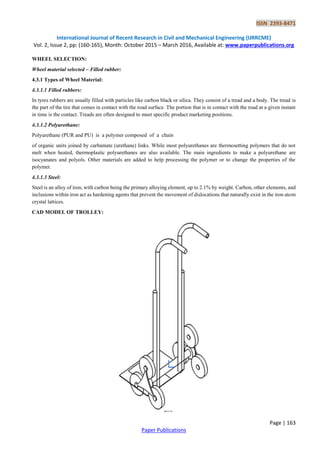 ISSN 2393-8471
International Journal of Recent Research in Civil and Mechanical Engineering (IJRRCME)
Vol. 2, Issue 2, pp: (160-165), Month: October 2015 – March 2016, Available at: www.paperpublications.org
Page | 163
Paper Publications
WHEEL SELECTION:
Wheel material selected – Filled rubber:
4.3.1 Types of Wheel Material:
4.3.1.1 Filled rubbers:
In tyres rubbers are usually filled with particles like carbon black or silica. They consist of a tread and a body. The tread is
the part of the tire that comes in contact with the road surface. The portion that is in contact with the road at a given instant
in time is the contact. Treads are often designed to meet specific product marketing positions.
4.3.1.2 Polyurethane:
Polyurethane (PUR and PU) is a polymer composed of a chain
of organic units joined by carbamate (urethane) links. While most polyurethanes are thermosetting polymers that do not
melt when heated, thermoplastic polyurethanes are also available. The main ingredients to make a polyurethane are
isocyanates and polyols. Other materials are added to help processing the polymer or to change the properties of the
polymer.
4.3.1.3 Steel:
Steel is an alloy of iron, with carbon being the primary alloying element, up to 2.1% by weight. Carbon, other elements, and
inclusions within iron act as hardening agents that prevent the movement of dislocations that naturally exist in the iron atom
crystal lattices.
CAD MODEL OF TROLLEY:
 