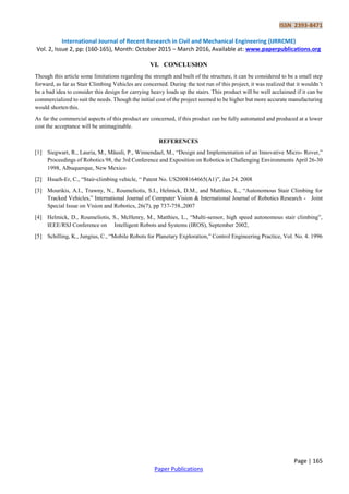ISSN 2393-8471
International Journal of Recent Research in Civil and Mechanical Engineering (IJRRCME)
Vol. 2, Issue 2, pp: (160-165), Month: October 2015 – March 2016, Available at: www.paperpublications.org
Page | 165
Paper Publications
VI. CONCLUSION
Though this article some limitations regarding the strength and built of the structure, it can be considered to be a small step
forward, as far as Stair Climbing Vehicles are concerned. During the test run of this project, it was realized that it wouldn’t
be a bad idea to consider this design for carrying heavy loads up the stairs. This product will be well acclaimed if it can be
commercialized to suit the needs. Though the initial cost of the project seemed to be higher but more accurate manufacturing
would shorten this.
As far the commercial aspects of this product are concerned, if this product can be fully automated and produced at a lower
cost the acceptance will be unimaginable.
REFERENCES
[1] Siegwart, R., Lauria, M., Mäusli, P., Winnendael, M., ―Design and Implementation of an Innovative Micro- Rover,‖
Proceedings of Robotics 98, the 3rd Conference and Exposition on Robotics in Challenging Environments April 26-30
1998, Albuquerque, New Mexico
[2] Hsueh-Er, C., ―Stair-climbing vehicle, ― Patent No. US2008164665(A1)‖, Jan 24. 2008
[3] Mourikis, A.I., Trawny, N., Roumeliotis, S.I., Helmick, D.M., and Matthies, L., ―Autonomous Stair Climbing for
Tracked Vehicles,‖ International Journal of Computer Vision & International Journal of Robotics Research - Joint
Special Issue on Vision and Robotics, 26(7), pp 737-758.,2007
[4] Helmick, D., Roumeliotis, S., McHenry, M., Matthies, L., ―Multi-sensor, high speed autonomous stair climbing‖,
IEEE/RSJ Conference on Intelligent Robots and Systems (IROS), September 2002,
[5] Schilling, K., Jungius, C., ―Mobile Robots for Planetary Exploration,‖ Control Engineering Practice, Vol. No. 4. 1996
 