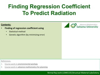 Finding Regression Coefficient
To Predict Radiation
Contents:
• Finding of regression coefficient using
•
•

Advance Mathematics

Statistical method
Genetic algorithm (by minimizing error)

References:
1. Course work in environmental geology
2. Course work in advance mathematics for planning
1

Nirmal Raj Joshi|13ME135|Structual Material Laboratory

 