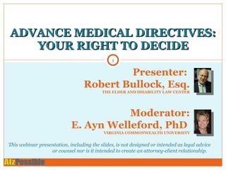 ADVANCE MEDICAL DIRECTIVES: YOUR RIGHT TO DECIDE Presenter:  Robert Bullock, Esq. THE ELDER AND DISABILITY LAW CENTER Moderator: E. Ayn Welleford, PhD  VIRGINIA COMMONWEALTH UNIVERSITY This webinar presentation, including the slides, is not designed or intended as legal advice or counsel nor is it intended to create an attorney-client relationship.  