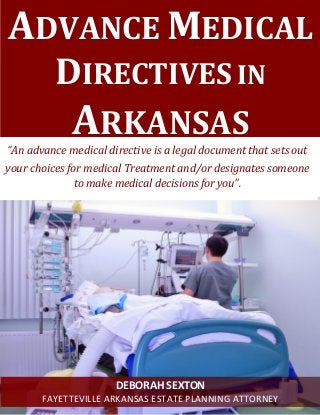 ADVANCE MEDICAL DIRECTIVES IN ARKANSAS 
“An advance medical directive is a legal document that sets out 
your choices for medical Treatment and/or designates someone to make medical decisions for you”. 
DEBORAH SEXTON 
FAYETTEVILLE ARKANSAS ESTATE PLANNING ATTORNEY  