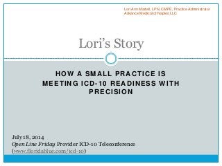 HOW A SMALL PRACTICE IS
MEETING ICD-10 READINESS WITH
PRECISION
Lori’s Story
Lori Ann Martell, LPN, CMPE, Practice Administrator
Advance Medical of Naples LLC
July 18, 2014
Open Line Friday Provider ICD-10 Teleconference
(www.floridablue.com/icd-10)
 