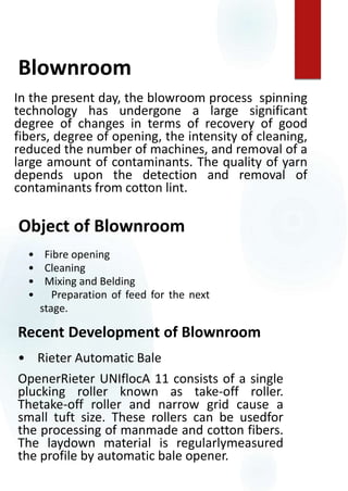 Recent Development of Blownroom
• Rieter Automatic Bale
OpenerRieter UNIflocA 11 consists of a single
plucking roller known as take-off roller.
Thetake-off roller and narrow grid cause a
small tuft size. These rollers can be usedfor
the processing of manmade and cotton fibers.
The laydown material is regularlymeasured
the profile by automatic bale opener.
Object of Blownroom
• Fibre opening
• Cleaning
• Mixing and Belding
• Preparation of feed for the next
stage.
In the present day, the blowroom process spinning
technology has undergone a large significant
degree of changes in terms of recovery of good
fibers, degree of opening, the intensity of cleaning,
reduced the number of machines, and removal of a
large amount of contaminants. The quality of yarn
depends upon the detection and removal of
contaminants from cotton lint.
Blownroom
 