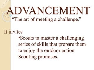 ADVANCEMENT
“The art of meeting a challenge.”
It invites
•Scouts to master a challenging
series of skills that prepare them
to enjoy the outdoor action
Scouting promises.
 