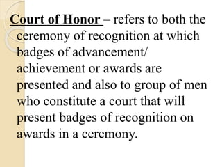 Court of Honor – refers to both the
ceremony of recognition at which
badges of advancement/
achievement or awards are
presented and also to group of men
who constitute a court that will
present badges of recognition on
awards in a ceremony.
 