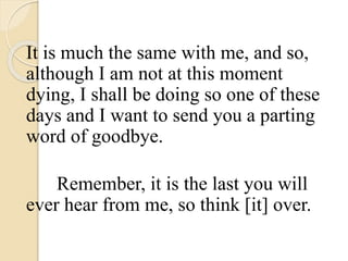 It is much the same with me, and so,
although I am not at this moment
dying, I shall be doing so one of these
days and I want to send you a parting
word of goodbye.
Remember, it is the last you will
ever hear from me, so think [it] over.
 