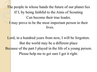 The people in whose hands the future of our planet lies
If I, by being faithful to the Aims of Scouting
Can become their true leader,
I may prove to be the most important person in their
lives.
Lord, in a hundred years from now, I will be forgotten.
But the world may be a different place
Because of the part I played in the life of a young person.
Please help me to get sure I get it right.
 