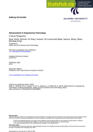 Aalborg Universitet
Advancement in Engineering Technology
A Novel Perspective
Kalia, Kartik; Rehman, M. Atiqur; Hussain, Dil muhammed Akbar; Saxena, Abhay; Walia,
Mandeep Singh
Published in:
Indian Journal of Science and Technology
DOI (link to publication from Publisher):
10.17485/ijst/2016/v9i25/96632
Creative Commons License
CC BY 3.0
Publication date:
2016
Document Version
Publisher's PDF, also known as Version of record
Link to publication from Aalborg University
Citation for published version (APA):
Kalia, K., Rehman, M. A., Hussain, D. M. A., Saxena, A., & Walia, M. S. (2016). Advancement in Engineering
Technology: A Novel Perspective. Indian Journal of Science and Technology, 9(25).
https://doi.org/10.17485/ijst/2016/v9i25/96632
General rights
Copyright and moral rights for the publications made accessible in the public portal are retained by the authors and/or other copyright owners
and it is a condition of accessing publications that users recognise and abide by the legal requirements associated with these rights.
? Users may download and print one copy of any publication from the public portal for the purpose of private study or research.
? You may not further distribute the material or use it for any profit-making activity or commercial gain
? You may freely distribute the URL identifying the publication in the public portal ?
Take down policy
If you believe that this document breaches copyright please contact us at vbn@aub.aau.dk providing details, and we will remove access to
the work immediately and investigate your claim.
Downloaded from vbn.aau.dk on: May 06, 2020
 