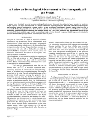 A Review on Technological Advancement in Electromagnetic coil
gun System
Sai Chaithanya, Vineeth Kumar P. K2
123
Shri Dharmasthala Manjunatheshwara Institute of Technology, Ujire, Karnataka, India
2
Department of Electrical & Electronics Engineering
A ground based electrically powered launcher could significantly reduce the complexity and cost of space launches for moderate
weight payloads. This paper presents results of a study to estimate the required parameters. This study is based on electromagnetic
gun technology which is constrained to a coaxial geometry to take advantage of the efficiency of closely coupled coils. Each coil is
sequentially fired as the projectile moves down the bore. A hybrid power electronic system has been used for firing of a projectile
without any chemical substances, without any loud noise and without fire. There’s been speculation that, this paper has involved in this
research. With this in mind, this paper humbly presents the crown jewel of the electronic weaponry, which brings a great revolution in
the field of advanced weaponry systems in our country and makes us proud.
AINTRODUCTION
coil gun or Gauss rifle is a type of projectile accelerator
consisting of one or more coils used as electromagnets in the
configuration of a linear motor that accelerate a ferromagnetic
or conducting projectile to high velocity. In almost all coil gun
configurations, the coils and the gun barrel are arranged on a
common axis. It is not a rifle as the barrel is not rifled. The
name “GAUSS” is in reference to Carl Friedrich Gauss, who
formulated mathematical description of the magnetic effect
used by magnetic accelerators.
The development of coil gun having projectiles ranging from
10 g to 5 kg and speeds up to 1 km/s. Research has been
undergone to increase the speed and its constructional
features. This is suitable for military purpose and has a future
in next generation advance weaponry.
Coil guns are electromagnetic guns that use the
Lorentz force [1] ( ) to accelerate a projectile with a
conducting projectile. It consists of coils arranged along a
barrel, so the path of the accelerating projectile lies along the
central axis of the coils. The coils are switched on and off in a
precisely timed sequence, causing the projectile to be
accelerated quickly along the barrel via magnetic forces.
When it is fired, an alternating current flows through the coil
creating an alternating magnetic field. The field magnetizes
the iron, which induces a circumferential alternating current in
the ring. This current is repelled by the magnetic field, making
the ring jump from the core at a distance of a few meters.
The faster the magnetic flux changes, the greater are
the induced currents in the ring, resulting in a stronger force.
As the history goes the first operational coil gun was
developed and patented by Norwegian scientist Kristian
Birkeland in 1904. In 1933, Texan inventor Virgil Rigsby
developed a stationary coil gun that was designed to be used
like a machine gun. It was powered by a large electrical motor
and generator. It appeared in many contemporary science
publications, but never piqued the interest of any armed
forces. Similar principle is used in various areas such as linear
motors, Maglev Trains, Roller coasters, etc. Coil gun use
electromagnetism to propel the projectile rather than using an
explosive charge.
Hence it can be called as fireless gun or a silent machine gun.
Coil gun requires high voltage, high amperage, and high speed
electrical switches. We can have a higher max projectile
velocity. Powerful switches alternate the electromagnetic
poles in the drive coils as the projectile passes through the
coils. Most conventional firearms operate by the action of
expanding gasses forcing a projectile out of a barrel at high
speed. The propulsion for these systems is detonation of
gunpowder that causes an explosion behind a projectile
positioned in a tube. Systems that operate on gunpowder are
extremely loud and leave residue in the barrel and action
making them prone to malfunction and requiring considerable
cleaning efforts for continued use. With new research and
innovation in electronics weapons systems, gunpowder may
soon become a thing of the past. In this report we come across
the Construction, Working, Design Aspects and Application of
the Gauss rifle.
CONSTRUCTION AND WORKING
A coil gun consists of a coil of wire, an electromagnet, and
a ferromagnetic projectile [2] placed at one of its ends. This
type of coil gun is formed like the solenoid used in an
electromechanical relay [3], i.e. a current carrying coil which
will draw a ferromagnetic object through its center. A large
current is pulsed through the coil of wire and a strong
magnetic field forms, pulling the projectile to the center of the
coil. When the projectile nears this point the electromagnet
must be switched off, to prevent the projectile from becoming
arrested at the center of the electromagnet, photo-sensitive
sensors [4] or infrared sensors [5] are used for this part. The
sensor is linked to the circuit. As soon as the projectile is
pulled in the coil, the sensor senses the projectile and the
circuit is switched-off.
1 | P a g e
 