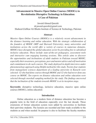 219
Vol. 6 No. 2 (December 2019)
Article
Journal of Education and Educational Development
Advancement in Massive Open Online Courses (MOOCs) to
Revolutionize Disruptive Technology in Education:
A Case of Pakistan
Jawaid Ahmed Qureshi
dr.jawaid.qureshi@gmail.com
Shaheed Zulﬁkar Ali Bhutto Institute of Science & Technology, Pakistan
Abstract
Massive Open Online Courses (MOOCs) is a relatively recent advancement in
the distance learning and online education. With the strategic collaboration of
the founders of MOOC (MIT and Harvard University), many universities and
institutions across the world offer a variety of courses in numerous domains.
MOOCs have disrupted the global education sector by providing free to subsidized
inclusive education. These include state-of-the-art pedagogies, assessment tools
and interactive cum engaging learning sessions. This article aims to discover
the opportunities and inclinations of adult students in Pakistan toward MOOC,
especially their awareness, perceptions, peer and mentor advice and self-motivation
and commitment to do such courses. The study deployed in-depth interviews under
phenomenology approach using Delphi method for this study. Twenty-four students
from management sciences department of a leading university in Karachi were
selected: 12 who had done courses through MOOC and 12 who had never done any
course on MOOC. Ten experts on distance education and online education were
selected through snowball sampling method for the study. The findings uncovered
that the inclination of the students towards MOOC is at its inception stage.
Keywords: disruptive technology, inclusive education, massive open online
courses (MOOC), online education
Introduction
Online education as a modern form of distance education has become a
popular term in the ﬁeld of education especially over the last decade. These
extensions of former education system were added by universities to facilitate
their part-time students. The lectures are recorded and later made available to the
students as and when needed. Its purpose is also to facilitate the faculty members
 