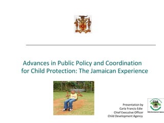 Advances in Public Policy and Coordination
for Child Protection: The Jamaican Experience



                                          Presentation by
                                       Carla Francis-Edie
                                   Chief Executive Officer
                              Child Development Agency
 