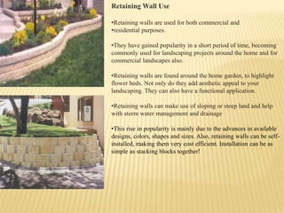 Retaining Wall Use
•Retaining walls are used for both commercial and
•residential purposes.
•They have gained popularity in a short period of time, becoming
commonly used for landscaping projects around the home and for
commercial landscapes also.
•Retaining walls are found around the home garden, to highlight
flower beds. Not only do they add aesthetic appeal to your
landscaping. They can also have a functional application.
•Retaining walls can make use of sloping or steep land and help
with storm water management and drainage
•This rise in popularity is mainly due to the advances in available
designs, colors, shapes and sizes. Also, retaining walls can be selfinstalled, making them very cost efficient. Installation can be as
simple as stacking blocks together!

 