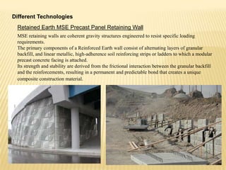 Different Technologies
Retained Earth MSE Precast Panel Retaining Wall
MSE retaining walls are coherent gravity structures engineered to resist specific loading
requirements.
The primary components of a Reinforced Earth wall consist of alternating layers of granular
backfill, and linear metallic, high-adherence soil reinforcing strips or ladders to which a modular
precast concrete facing is attached.
Its strength and stability are derived from the frictional interaction between the granular backfill
and the reinforcements, resulting in a permanent and predictable bond that creates a unique
composite construction material.

 