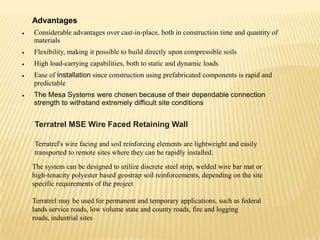 Advantages
Considerable advantages over cast-in-place, both in construction time and quantity of
materials
Flexibility, making it possible to build directly upon compressible soils
High load-carrying capabilities, both to static and dynamic loads
Ease of installation since construction using prefabricated components is rapid and
predictable
The Mesa Systems were chosen because of their dependable connection
strength to withstand extremely difficult site conditions

Terratrel MSE Wire Faced Retaining Wall
Terratrel's wire facing and soil reinforcing elements are lightweight and easily
transported to remote sites where they can be rapidly installed.
The system can be designed to utilize discrete steel strip, welded wire bar mat or
high-tenacity polyester based geostrap soil reinforcements, depending on the site
specific requirements of the project
Terratrel may be used for permanent and temporary applications, such as federal
lands service roads, low volume state and county roads, fire and logging
roads, industrial sites

 