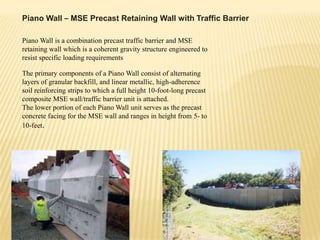 Piano Wall – MSE Precast Retaining Wall with Traffic Barrier
Piano Wall is a combination precast traffic barrier and MSE
retaining wall which is a coherent gravity structure engineered to
resist specific loading requirements
The primary components of a Piano Wall consist of alternating
layers of granular backfill, and linear metallic, high-adherence
soil reinforcing strips to which a full height 10-foot-long precast
composite MSE wall/traffic barrier unit is attached.
The lower portion of each Piano Wall unit serves as the precast
concrete facing for the MSE wall and ranges in height from 5- to
10-feet.

 