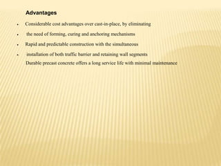 Advantages
Considerable cost advantages over cast-in-place, by eliminating
the need of forming, curing and anchoring mechanisms
Rapid and predictable construction with the simultaneous

installation of both traffic barrier and retaining wall segments
Durable precast concrete offers a long service life with minimal maintenance

 