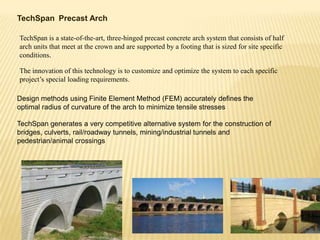 TechSpan Precast Arch
TechSpan is a state-of-the-art, three-hinged precast concrete arch system that consists of half
arch units that meet at the crown and are supported by a footing that is sized for site specific
conditions.
The innovation of this technology is to customize and optimize the system to each specific
project’s special loading requirements.
Design methods using Finite Element Method (FEM) accurately defines the
optimal radius of curvature of the arch to minimize tensile stresses
TechSpan generates a very competitive alternative system for the construction of
bridges, culverts, rail/roadway tunnels, mining/industrial tunnels and
pedestrian/animal crossings

 