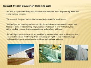 TechWall Precast Counterfort Retaining Wall
TechWall is a precast retaining wall system which combines a full height facing panel and
counterfort into one unit.
The system is designed and detailed to meet project-specific requirements.
TechWall precast retaining walls are an effective solution when site conditions preclude
the use of linear soil reinforcing strips, such as severe right-of-way restriction, large
utility conflict, construction in cut conditions, and roadway widening.
TechWall precast retaining walls are an effective solution when site conditions preclude
the use of linear soil reinforcing strips, such as severe right-of-way restriction, large
utility conflict, construction in cut conditions, and roadway widening.

 