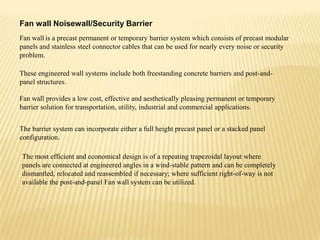Fan wall Noisewall/Security Barrier
Fan wall is a precast permanent or temporary barrier system which consists of precast modular
panels and stainless steel connector cables that can be used for nearly every noise or security
problem.
These engineered wall systems include both freestanding concrete barriers and post-andpanel structures.
Fan wall provides a low cost, effective and aesthetically pleasing permanent or temporary
barrier solution for transportation, utility, industrial and commercial applications.
The barrier system can incorporate either a full height precast panel or a stacked panel
configuration.
The most efficient and economical design is of a repeating trapezoidal layout where
panels are connected at engineered angles in a wind-stable pattern and can be completely
dismantled, relocated and reassembled if necessary; where sufficient right-of-way is not
available the post-and-panel Fan wall system can be utilized.

 