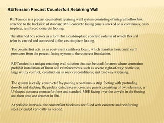 RE/Tension Precast Counterfort Retaining Wall
RE/Tension is a precast counterfort retaining wall system consisting of integral hollow box
attached to the backside of standard MSE concrete facing panels stacked on a continuous, castin-place, reinforced concrete footing.
The attached box serves as a form for a cast-in-place concrete column of which flexural
rebar is carried and connected to the cast-in-place footing.
The counterfort acts as an equivalent cantilever beam, which transfers horizontal earth
pressures from the precast facing system to the concrete foundation.
RE/Tension is a unique retaining wall solution that can be used for areas where constraints
prohibit installation of linear soil reinforcements such as severe right-of-way restriction,
large utility conflict, construction in rock cut conditions, and roadway widening.
The system is easily constructed by pouring a continuous strip footing with protruding
dowels and stacking the prefabricated precast concrete panels consisting of two elements, a
U-shaped concrete counterfort box and standard MSE facing over the dowels in the footing
and then onto one another in lifts.
At periodic intervals, the counterfort blockouts are filled with concrete and reinforcing
steel extended vertically as needed.

 
