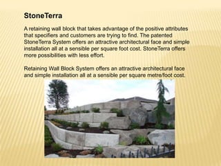 StoneTerra
A retaining wall block that takes advantage of the positive attributes
that specifiers and customers are trying to find. The patented
StoneTerra System offers an attractive architectural face and simple
installation all at a sensible per square foot cost. StoneTerra offers
more possibilities with less effort.
Retaining Wall Block System offers an attractive architectural face
and simple installation all at a sensible per square metre/foot cost.

 
