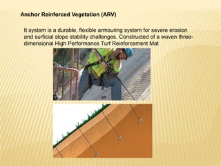 Anchor Reinforced Vegetation (ARV)
It system is a durable, flexible armouring system for severe erosion
and surficial slope stability challenges. Constructed of a woven threedimensional High Performance Turf Reinforcement Mat

 