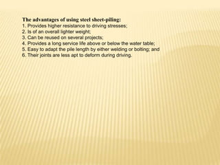 The advantages of using steel sheet-piling:
1. Provides higher resistance to driving stresses;
2. Is of an overall lighter weight;
3. Can be reused on several projects;
4. Provides a long service life above or below the water table;
5. Easy to adapt the pile length by either welding or bolting; and
6. Their joints are less apt to deform during driving.

 