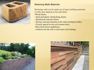 Retaining Walls Materials
Retaining walls can be made out of many building materials;
it really does depend on the individual
•Wood sheets;
- Steel and plastic interlocking sheets;
- Reinforced concrete sheets;
- Precast concrete elements (crib walls and block walls);
- Closely spaced in-situ soil-cement piles;
-Wire-mesh boxes (gabbions);
- Anchors into the soil or rock mass (soil nailing).

 