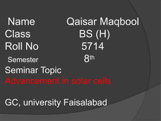 Name Qaisar Maqbool
Class BS (H)
Roll No 5714
Semester 8th
Seminar Topic
Advancement in solar cells
GC, university Faisalabad
 