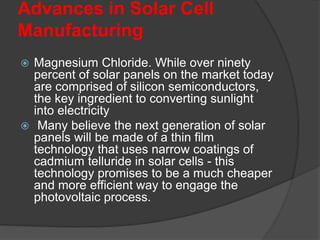 Advances in Solar Cell
Manufacturing
 Magnesium Chloride. While over ninety
percent of solar panels on the market today
are comprised of silicon semiconductors,
the key ingredient to converting sunlight
into electricity
 Many believe the next generation of solar
panels will be made of a thin film
technology that uses narrow coatings of
cadmium telluride in solar cells - this
technology promises to be a much cheaper
and more efficient way to engage the
photovoltaic process.
 
