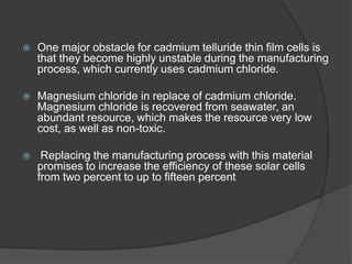  One major obstacle for cadmium telluride thin film cells is
that they become highly unstable during the manufacturing
process, which currently uses cadmium chloride.
 Magnesium chloride in replace of cadmium chloride.
Magnesium chloride is recovered from seawater, an
abundant resource, which makes the resource very low
cost, as well as non-toxic.
 Replacing the manufacturing process with this material
promises to increase the efficiency of these solar cells
from two percent to up to fifteen percent
 