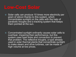 Low-Cost Solar
 Solar cells can produce 10 times more electricity per
gram of silicon thanks to this system, which
concentrates sunlight on the cells with the help of
parabolic troughs and a tracking system that keeps
them pointed at the sun.
 Concentrated sunlight ordinarily causes solar cells to
overheat, impairing their performance, but this
system uses heat sinks and convection to prevent
that problem. The reflective troughs, a type already
used in solar thermal plants that concentrate sunlight
to make steam and drive turbines, can be made in
high volume at low prices.
 