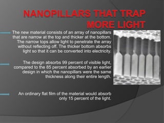 The new material consists of an array of nanopillars
that are narrow at the top and thicker at the bottom.
The narrow tops allow light to penetrate the array
without reflecting off. The thicker bottom absorbs
light so that it can be converted into electricity.
The design absorbs 99 percent of visible light,
compared to the 85 percent absorbed by an earlier
design in which the nanopillars were the same
thickness along their entire length.
An ordinary flat film of the material would absorb
only 15 percent of the light.
 