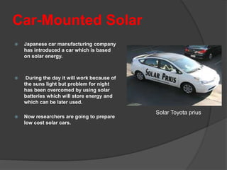 Car-Mounted Solar
 Japanese car manufacturing company
has introduced a car which is based
on solar energy.
 During the day it will work because of
the suns light but problem for night
has been overcomed by using solar
batteries which will store energy and
which can be later used.
 Now researchers are going to prepare
low cost solar cars.
Solar Toyota prius
 