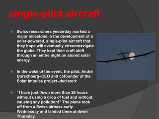 single-pilot aircraft
 Swiss researchers yesterday marked a
major milestone in the development of a
solar-powered, single-pilot aircraft that
they hope will eventually circumnavigate
the globe. They kept their craft aloft
through an entire night on stored solar
energy.
 In the wake of the event, the pilot, André
Borschberg–CEO and cofounder of the
Solar Impulse project–declared:
 “I have just flown more than 26 hours
without using a drop of fuel and without
causing any pollution!” The plane took
off from a Swiss airbase early
Wednesday and landed there at dawn
Thursday.
 