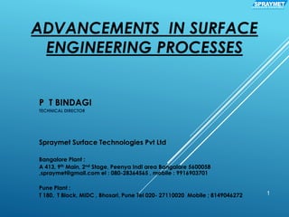 ADVANCEMENTS IN SURFACE
ENGINEERING PROCESSES
P T BINDAGI
TECHNICAL DIRECTOR
Spraymet Surface Technologies Pvt Ltd
Bangalore Plant :
A 413, 9th Main, 2nd Stage, Peenya Indl area Bangalore 5600058
,spraymet@gmail.com el : 080-28364565 , mobile : 9916903701
Pune Plant :
T 180, T Block, MIDC , Bhosari, Pune Tel 020- 27110020 Mobile ; 8149046272 1
SPRAYMETS U R F A C E C O A T I N G
 