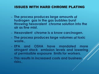 ISSUES WITH HARD CHROME PLATING
– The process produces large amounts of
hydrogen gas in the gas bubbles burst
throwing hexavalent chrome solution into the
air as fine mist.
– Hexavalent chrome is a know carcinogen.
– The process produces large volumes of toxic
waste..
– EPA and OSHA have mandated more
stringent stack emission levels and lowering
of permissible exposure limits for workers.
– This results in increased costs and business
risks..
 