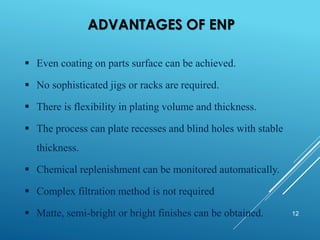 ADVANTAGES OF ENP
12
▪ Even coating on parts surface can be achieved.
▪ No sophisticated jigs or racks are required.
▪ There is flexibility in plating volume and thickness.
▪ The process can plate recesses and blind holes with stable
thickness.
▪ Chemical replenishment can be monitored automatically.
▪ Complex filtration method is not required
▪ Matte, semi-bright or bright finishes can be obtained.
 
