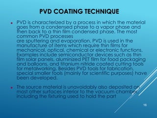 PVD COATING TECHNIQUE
16
 PVD is characterized by a process in which the material
goes from a condensed phase to a vapor phase and
then back to a thin film condensed phase. The most
common PVD processes
are sputtering and evaporation. PVD is used in the
manufacture of items which require thin films for
mechanical, optical, chemical or electronic functions.
Examples include semiconductor devices such as thin
film solar panels, aluminized PET film for food packaging
and balloons, and titanium nitride coated cutting tools
for metalworking. Besides PVD tools for fabrication,
special smaller tools (mainly for scientific purposes) have
been developed.
 The source material is unavoidably also deposited on
most other surfaces interior to the vacuum chamber,
including the fixturing used to hold the part
 