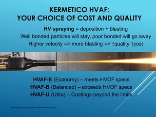 KERMETICO HVAF:
YOUR CHOICE OF COST AND QUALITY
kermetico.com jrienecker@kermetico.com
HVAF-E (Economy) – meets HVOF specs
HVAF-B (Balanced) – exceeds HVOF specs
HVAF-U (Ultra) – Coatings beyond the limits
HV spraying = deposition + blasting
Well bonded particles will stay, poor bonded will go away
Higher velocity => more blasting => ↑quality ↑cost
 