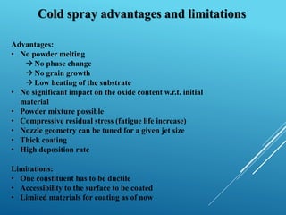 Cold spray advantages and limitations
Advantages:
• No powder melting
No phase change
No grain growth
Low heating of the substrate
• No significant impact on the oxide content w.r.t. initial
material
• Powder mixture possible
• Compressive residual stress (fatigue life increase)
• Nozzle geometry can be tuned for a given jet size
• Thick coating
• High deposition rate
Limitations:
• One constituent has to be ductile
• Accessibility to the surface to be coated
• Limited materials for coating as of now
 