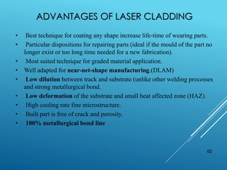 ADVANTAGES OF LASER CLADDING
62
• Best technique for coating any shape increase life-time of wearing parts.
• Particular dispositions for repairing parts (ideal if the mould of the part no
longer exist or too long time needed for a new fabrication).
• Most suited technique for graded material application.
• Well adapted for near-net-shape manufacturing.(DLAM)
• Low dilution between track and substrate (unlike other welding processes
and strong metallurgical bond.
• Low deformation of the substrate and small heat affected zone (HAZ).
• High cooling rate fine microstructure.
• Built part is free of crack and porosity.
• 100% metallurgical bond line
 