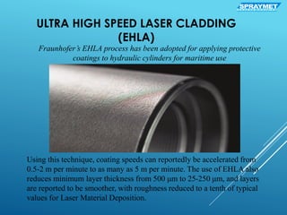 ULTRA HIGH SPEED LASER CLADDING
(EHLA)
Fraunhofer’s EHLA process has been adopted for applying protective
coatings to hydraulic cylinders for maritime use
Using this technique, coating speeds can reportedly be accelerated from
0.5-2 m per minute to as many as 5 m per minute. The use of EHLA also
reduces minimum layer thickness from 500 μm to 25-250 μm, and layers
are reported to be smoother, with roughness reduced to a tenth of typical
values for Laser Material Deposition.
SPRAYMETS U R F A C E C O A T I N G
 
