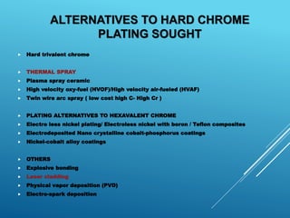  Hard trivalent chrome
 THERMAL SPRAY
 Plasma spray ceramic
 High velocity oxy-fuel (HVOF)/High velocity air-fueled (HVAF)
 Twin wire arc spray ( low cost high C- High Cr )
 PLATING ALTERNATIVES TO HEXAVALENT CHROME
 Electro less nickel plating/ Electroless nickel with boron / Teflon composites
 Electrodeposited Nano crystalline cobalt-phosphorus coatings
 Nickel-cobalt alloy coatings
 OTHERS
 Explosive bonding
 Laser cladding
 Physical vapor deposition (PVD)
 Electro-spark deposition
ALTERNATIVES TO HARD CHROME
PLATING SOUGHT
 