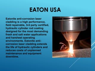 EATON USA
Eatonite anti-corrosion laser
cladding is a high performance,
field repairable, 3rd party certified,
hydraulic cylinder rod coating
designed for the most demanding
fresh and salt water applications
and harshest operating
environments. Eatonite anti-
corrosion laser cladding extends
the life of hydraulic cylinders and
reduces costs of unplanned
maintenance and equipment
downtime.
 