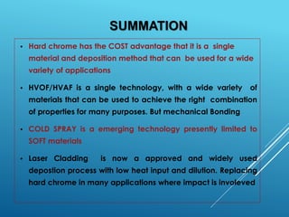 SUMMATION
• Hard chrome has the COST advantage that it is a single
material and deposition method that can be used for a wide
variety of applications
• HVOF/HVAF is a single technology, with a wide variety of
materials that can be used to achieve the right combination
of properties for many purposes. But mechanical Bonding
• COLD SPRAY is a emerging technology presently limited to
SOFT materials
• Laser Cladding is now a approved and widely used
depostion process with low heat input and dilution. Replacing
hard chrome in many applications where impact is involeved
 